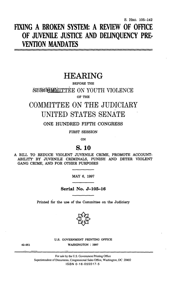 handle is hein.cbhear/fxgbrsy0001 and id is 1 raw text is: 


                                            S. HRG. 105-142

FIXING A BROKEN SYSTEM: A REVIEW OF OFFICE

   OF JUVENILE JUSTICE AND DELINQUENCY PRE-

   VENTION MANDATES






                    HEARING
                        BEFORE THE

        :STA   &    TE ON YOUTH VIOLENCE
                         OF THE

      COMMITTEE ON THE JUDICIARY

           UNITED STATES SENATE

           ONE HUNDRED FIFTH CONGRESS

                      FIRST SESSION
                           ON

                         S.10
A BILL TO REDUCE VIOLENT JUVENILE CRIME, PROMOTE ACCOUNT-
ABILITY- BY JUVENILE CRIMINALS, PUNISH AND DETER VIOLENT
  GANG CRIME, AND FOR OTHER PURPOSES


                       MAY 6, 1997


                   Serial No. J-105-16


         Printed for the use of the Committee on the Judiciary








                U.S. GOVERNMENT PRINTING OFFICE
   42-951             WASHINGTON : 1997


         For sale by the U.S. Government Printing Office
Superintendent of Documents, Congressional Sales Office, Washington, DC 20402
             ISBN 0-16-055517-5


