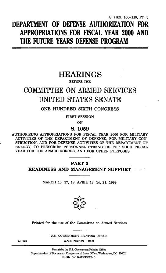 handle is hein.cbhear/fymfyiii0001 and id is 1 raw text is: S. HRG. 106-116, PT. 3
DEPARTMENT OF DEFENSE AUTHORIZATION FOR
APPROPRIATIONS FOR FISCAL YEAR 2000 AND
THE FUTURE YEARS DEFENSE PROGRAM

HEARINGS
BEFORE THE
COMMITTEE ON ARMED SERVICES
UNITED STATES SENATE
ONE HUNDRED SIXTH CONGRESS
FIRST SESSION
ON
S. 1059
AUTHORIZING APPROPRIATIONS FOR FISCAL YEAR 2000 FOR MILITARY
ACTIVITIES OF THE DEPARTMENT OF DEFENSE, FOR MILITARY CON-
STRUCTION, AND FOR DEFENSE ACTIVITIES OF THE DEPARTMENT OF
ENERGY, TO PRESCRIBE PERSONNEL STRENGTHS FOR SUCH FISCAL
YEAR FOR THE ARMED FORCES, AND FOR OTHER PURPOSES
PART 3
READINESS AND MANAGEMENT SUPPORT
MARCH 10, 17, 18, APRIL 13, 14, 21, 1999
Printed for the use of the Committee on Armed Services
U.S. GOVERNMENT PRINTING OFFICE
56-226             WASHINGTON : 1999
For sale by the U.S. Government Printing Office
Superintendent of Documents, Congressional Sales Office, Washington, DC 20402
ISBN 0-16-059532-0


