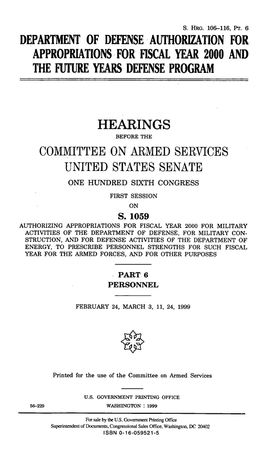 handle is hein.cbhear/fymfyvi0001 and id is 1 raw text is: S. HRG. 106-116, PT. 6
DEPARTMENT OF DEFENSE -AUTHORIZATION                FOR.
APPROPRIATIONS FOR FISCAL YEAR 2000 AND
THE FUTURE YEARS DEFENSE PROGRAM
HEARINGS
BEFORE THE
COMMITTEE ON ARMED SERVICES
UNITED STATES SENATE
ONE HUNDRED SIXTH CONGRESS
FIRST SESSION
ON
S. 1059
AUTHORIZING APPROPRIATIONS FOR FISCAL YEAR 2000 FOR MILITARY
ACTIVITIES OF THE DEPARTMENT OF DEFENSE, FOR MILITARY CON-
STRUCTION, AND FOR DEFENSE ACTIVITIES OF THE DEPARTMENT OF
ENERGY, TO PRESCRIBE PERSONNEL STRENGTHS FOR SUCH FISCAL
YEAR FOR THE ARMED FORCES, AND FOR OTHER PURPOSES
PART 6
PERSONNEL
FEBRUARY 24, MARCH 3, 11, 24, 1999
Printed for the use of the Committee on Armed Services
U.S. GOVERNMENT PRINTING OFFICE
56-229             WASHINGTON : 1999
For sale by the U.S. Government Printing Office
Superintendent of Documents, Congressional Sales Office, Washington, DC 20402
ISBN 0-16-059521-5


