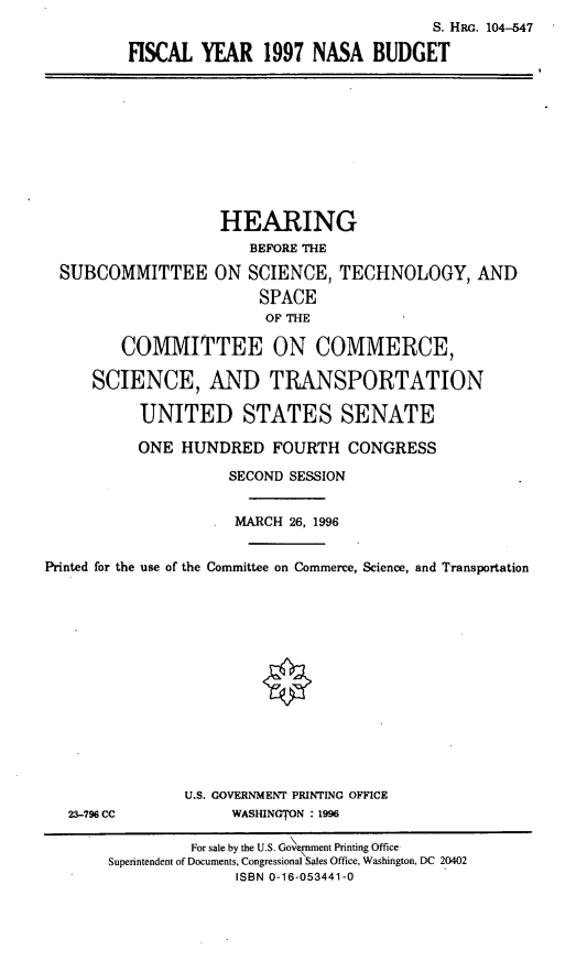 handle is hein.cbhear/fyviin0001 and id is 1 raw text is: S. HRo. 104-547
FISCAL YEAR 1997 NASA BUDGET

HEARING
BEFORE THE
SUBCOMMITTEE ON SCIENCE, TECHNOLOGY, AND
SPACE
OF THE
COMMITTEE ON COMMERCE,
SCIENCE, AND TRANSPORTATION
UNITED STATES SENATE
ONE HUNDRED FOURTH CONGRESS
SECOND SESSION
MARCH 26, 1996
Printed for the use of the Committee on Commerce, Science, and Transportation
U.S. GOVERNMENT PRINTING OFFICE
23-796 CC             WASHINGTON : 1996
For sale by the U.S. Govemment Printing Office
Superintendent of Documents, Congressional Sales Office, Washington, DC 20402
ISBN 0-16-053441-0


