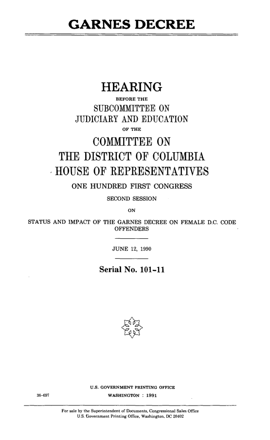 handle is hein.cbhear/garnes0001 and id is 1 raw text is: GARNES DECREE

HEARING
BEFORE THE
SUBCOMMITTEE ON
JUDICIARY AND EDUCATION
OF THE
COMMITTEE ON
THE DISTRICT OF COLUMBIA
HOUSE OF REPRESENTATIVES
ONE HUNDRED FIRST CONGRESS
SECOND SESSION
ON

STATUS AND IMPACT OF THE GARNES DECREE ON
OFFENDERS

FEMALE D.C. CODE

JUNE 12, 1990
Serial No. 101-11
U.S. GOVERNMENT PRINTING OFFICE
WASHINGTON : 1991

36-697

For sale by the Superintendent of Documents, Congressional Sales Office
U.S. Government Printing Office, Washington, DC 20402


