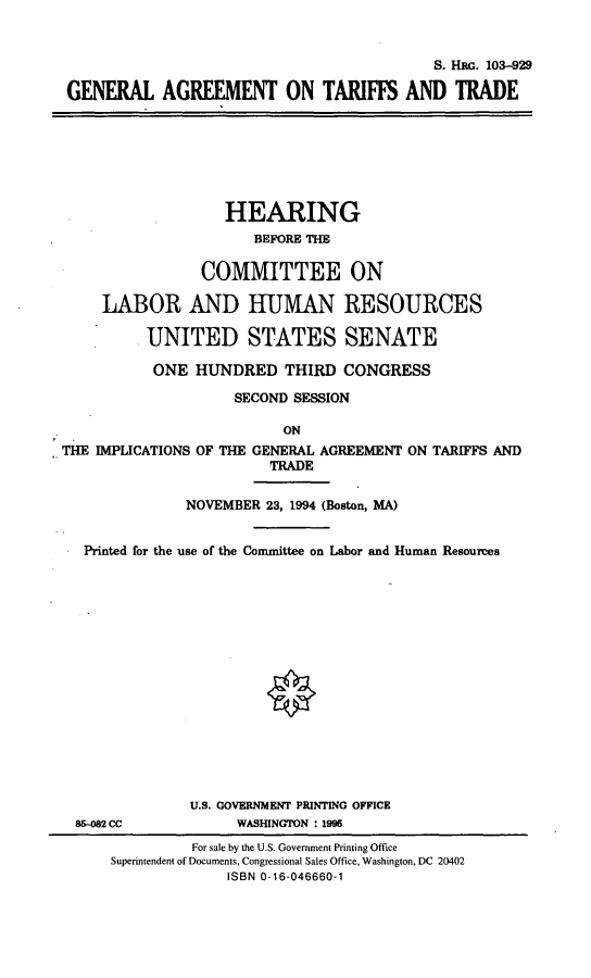 handle is hein.cbhear/gatte0001 and id is 1 raw text is: S. HaG. 103-929
GENERAL AGREEMENT ON TARIFFS AND TRADE
HEARING
BEFORE THE
COMMITTEE ON
LABOR AND HUMAN RESOURCES
UNITED STATES SENATE
ONE HUNDRED THIRD CONGRESS
SECOND SESSION
ON
THE IMPLICATIONS OF THE GENERAL AGREEMENT ON TARIFFS AND
TRADE
NOVEMBER 23, 1994 (Boston, MA)
Printed for the use of the Committee on Labor and Human Resources
U.S. COVERNMENT PRINTING OFFICE
85-082 CC            WASHINGTON : 1995
For sale by the U.S. Government Printing Office
Superintendent of Documents, Congressional Sales Office, Washington, DC 20402
ISBN 0-16-046660-1


