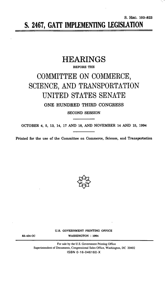 handle is hein.cbhear/gattimp0001 and id is 1 raw text is: 


                                         S. HaG. 103-823

S. 2467,  GATT   IMPLEMENTING LEGISIATION


                   HEARINGS
                        BEFORE THE

         COMIMITTEE ON COMMERCE,

     SCIENCE, AND TRANSPORTATION

           UNITED STATES SENATE

           ONE   HUNDRED   THIRD  CONGRESS

                     SECOND SESSION


  OCTOBER 4, 5, 13, 14, 17 AND 18, AND NOVEMBER 14 AND 15, 1994


Printed for the use of the Committee on Commerce, Science, and Transportation


83-434 CC


U.S. GOVERNMENT PRINTING OFFICE
     WASHINGTON : 1994


          For sale by the U.S. Government Printing Office
Superintendent of Documents, Congressional Sales Office, Washington, DC 20402
              ISBN 0-16-046160-X


