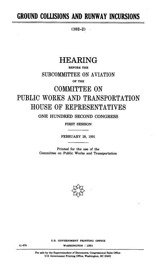 handle is hein.cbhear/gcryi0001 and id is 1 raw text is: GROUND COLLISIONS AND RUNWAY INCURSIONS
(102-2)
HEARING
BEFORE THE
SUBCOMTTEE ON AVIATION
OF THE
COMMITTEE ON
PUBLIC WORKS AND TRANSPORTATION
HOUSE OF REPRESENTATIVES

ONE HUNDRED SECOND CONGRESS
FIRST SESSION
FEBRUARY 28, 1991
Printed for the use of the
Committee on Public Works and Transportation
U.S. GOVERNMENT PRINTING OFFICE
WASHINGTON : 1991

For sale by the Superintendent of Documents, Congressional Sales Office
U.S. Government Printing Office, Washington, DC 20402

41-678


