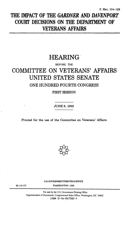 handle is hein.cbhear/gdnrdp0001 and id is 1 raw text is: S. HRG. 104-128
THE IMPACT OF THE GARDNER AND DAVENPORT
COURT DECISIONS ON THE DEPARTMENT OF
VETERANS AFFAIRS

HEARING
BEFORE ThE
COMMITTEE ON VETERANS' AFFAIRS
UNITED STATES SENATE
ONE HUNDRED FOURTH CONGRESS
FIRST SESSION
JUNE 8, 1995
Printed for the use of the Committee on Veterans' Affairs

US. GOVERNMENTPRIN'IINGOFFICE
WASHINGTON: 1995

93-131 CC

For sale by the U.S. Government Printing Office
Superintendent of Documents, Congressional Sales Office, Washington, DC 20402
ISBN 0-16-047582-1


