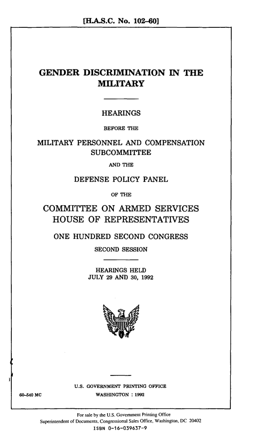 handle is hein.cbhear/gndcm0001 and id is 1 raw text is: [H.A.S.C. No. 102-60]

GENDER DISCRIMINATION IN THE
MILITARY

HEARINGS
BEFORE THE

MILITARY

PERSONNEL AND COMPENSATION
SUBCOMMITTEE

AND THE
DEFENSE POLICY PANEL
OF THE

COMMITTEE ON ARMED SERVICES
HOUSE OF REPRESENTATIVES
ONE HUNDRED SECOND CONGRESS
SECOND SESSION
HEARINGS HELD
JULY 29 AND 30, 1992

U.S. GOVERNMENT PRINTING OFFICE
WASHINGTON : 1992

For sale by the U.S. Government Printing Office
Superintendent of Documents, Congressional Sales Office, Washington, DC 20402
ISBN 0-16-039637-9

60-540 MC


