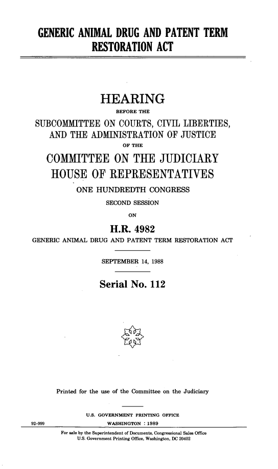 handle is hein.cbhear/gnrandr0001 and id is 1 raw text is: 



  GENERIC ANIMAL DRUG AND PATENT TERM

               RESTORATION ACT






                 HEARING
                    BEFORE THE

 SUBCOMMITTEE ON COURTS, CIVIL LIBERTIES,
    AND THE ADMINISTRATION OF JUSTICE
                      OF THE

    COMMITTEE ON THE JUDICIARY

    HOUSE OF REPRESENTATIVES

           ONE HUNDREDTH CONGRESS

                  SECOND SESSION

                        ON

                   H.R. 4982
GENERIC ANIMAL DRUG AND PATENT TERM RESTORATION ACT


                 SEPTEMBER 14, 1988


                 Serial No. 112














      Printed for the use of the Committee on the Judiciary


             U.S. GOVERNMENT PRINTING OFFICE
92-999            WASHINGTON : 1989
       For sale by the Superintendent of Documents, Congressional Sales Office
           U.S. Government Printing Office, Washington, DC 20402


