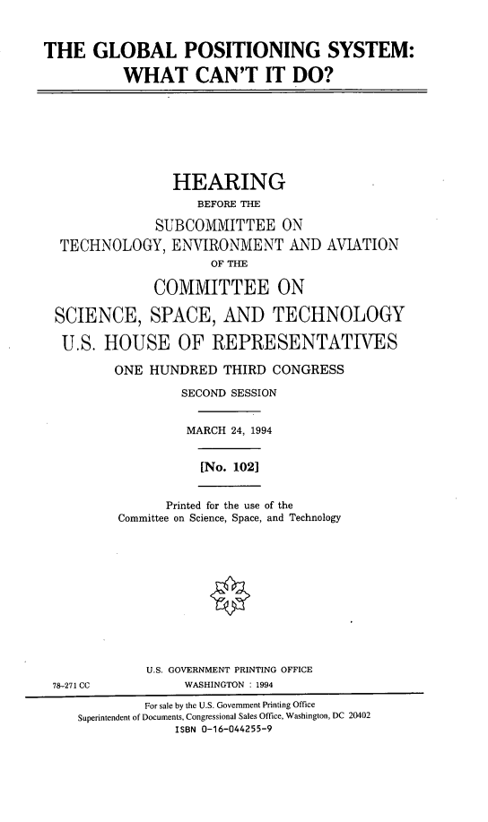 handle is hein.cbhear/gpswcd0001 and id is 1 raw text is: THE GLOBAL POSITIONING SYSTEM:
WHAT CAN'T IT DO?
HEARING
BEFORE THE
SUBCOMMITTEE ON
TECHNOLOGY, ENVIRONMENT AND AVIATION
OF THE
COMMITTEE ON
SCIENCE, SPACE, AND TECHNOLOGY
U.S. HOUSE OF REPRESENTATIVES
ONE HUNDRED THIRD CONGRESS
SECOND SESSION
MARCH 24, 1994
[No. 102]
Printed for the use of the
Committee on Science, Space, and Technology
U.S. GOVERNMENT PRINTING OFFICE
78-271 CC            WASHINGTON : 1994
For sale by the U.S. Government Printing Office
Superintendent of Documents, Congressional Sales Office, Washington, DC 20402
ISBN 0-16-044255-9


