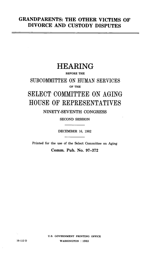 handle is hein.cbhear/grdovicudi0001 and id is 1 raw text is: 


GRANDPARENTS: THE OTHER VICTIMS OF
   DIVORCE AND CUSTODY DISPUTES


               HEARING
                  BEFORE THE
     SUBCOMMITTEE ON HUMAN SERVICES
                   OF THE

    SELECT COMMITTEE ON AGING

    HOUSE OF REPRESENTATIVES

          NINETY-SEVENTH CONGRESS
                SECOND SESSION

                DECEMBER 16, 1982

      Printed for the use of the Select Committee on Aging
             Comm. Pub. No. 97-372

















           U.S. GOVERNMENT PRINTING OFFICE
16-1120         WASHINGTON : 1983


