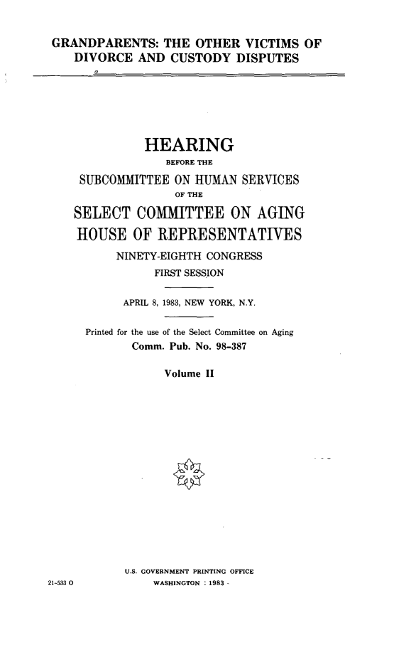 handle is hein.cbhear/grdovicudii0001 and id is 1 raw text is: 


GRANDPARENTS: THE OTHER VICTIMS OF
   DIVORCE AND CUSTODY DISPUTES
      I?


              HEARING
                 BEFORE THE

     SUBCOMMITTEE ON HUMAN SERVICES
                   OF THE

    SELECT COMIMITTEE ON AGING

    HOUSE OF REPRESENTATIVES
          NINETY-EIGHTH CONGRESS
                FIRST SESSION

           APRIL 8, 1983, NEW YORK, N.Y.

      Printed for the use of the Select Committee on Aging
            Comm. Pub. No. 98-387

                 Volume II

















           U.S. GOVERNMENT PRINTING OFFICE
21-53 0         WASHINGTON : 1983 -


