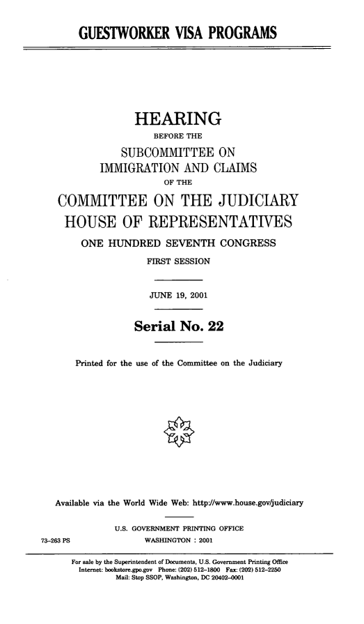 handle is hein.cbhear/gstwkv0001 and id is 1 raw text is: GUESTWORKER VISA PROGRAMS
HEARING
BEFORE THE
SUBCOMMITTEE ON
IMMIGRATION AND CLAIMS
OF THE
COMMITTEE ON THE JUDICIARY
HOUSE OF REPRESENTATIVES
ONE HUNDRED SEVENTH CONGRESS
FIRST SESSION
JUNE 19, 2001
Serial No. 22
Printed for the use of the Committee on the Judiciary
Available via the World Wide Web: http:/www.house.gov/judiciary
U.S. GOVERNMENT PRINTING OFFICE
73-263 PS             WASHINGTON : 2001
For sale by the Superintendent of Documents, U.S. Government Printing Office
Internet: bookstore.gpo.gov Phone: (202) 512-1800 Fax: (202) 512-2250
Mail: Stop SSOP, Washington, DC 20402-0001


