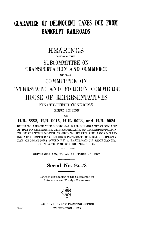 handle is hein.cbhear/gudeltd0001 and id is 1 raw text is: GUARANTEE OF DELINQUENT TAXES DUE FROM
BANKRUPT RAILROADS
HEARINGS
BEFORE THE
SUBCOMMITTEE ON
TRANSPORTATION AND COMMERCE
OF THE
COMMITTEE ON
INTERSTATE AND FOREIGN COMMERCE
HOUSE OF REPRESENTATIVES
NINETY-FIFTH CONGRESS
FIRST SESSION
ON
H.R. 8882, H.R. 9015, H.R. 9023, and H.R. 9024
BILLS TO AMEND THE REGIONAL RAIL REORGANIZATION ACT
OF 1973 TO AUTHORIZE THE SECRETARY OF TRANSPORTATION
TO GUARANTEE NOTES ISSUED TO STATE AND LOCAL TAX-
ING AUTHORITIES TO SECURE PAYMENT OF REAL PROPERTY
TAX OBLIGATIONS OWED BY A RAILROAD IN REORGANIZA-
TION, AND FOR OTHER PURPOSES
SEPTEMBER 27, 28, AND OCTOBER 4, 1977
Serial No. 95-78
Printed for the use of the Committee on
Interstate and Foreign Commerce
0
U.S. GOVERNMENT PRINTING OFFICE
23-651          WASHINGTON : 1978


