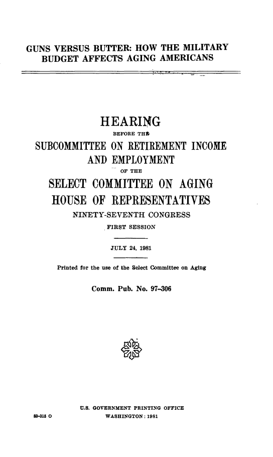 handle is hein.cbhear/gunbut0001 and id is 1 raw text is: 




GUNS VERSUS BUTTER: HOW THE MILITARY
   BUDGET AFFECTS AGING AMERICANS


             HEARING
               BEFORE THS
SUBCOMMITTEE ON RETIREMENT INCOME
          AND EMPLOYMENT
                 OF THE

   SELECT COMMITTEE ON AGING

   HOUSE OF REPRESENTATIVES


83-315 0


   NINETY-SEVENTH CONGRESS
          FIRST SESSION

          JULY 24, 1981

Printed for the use of the Select Committee on Aging

       Comm. Pub. No. 97-306













     U.S. GOVERNMENT PRINTING OFFICE
          WASHINGTON: 1981


