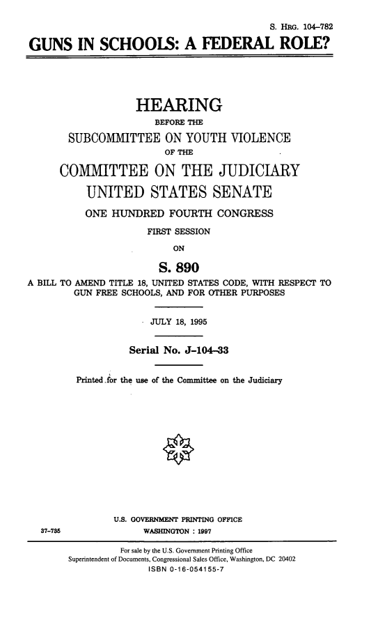 handle is hein.cbhear/gunschfr0001 and id is 1 raw text is: 

                                            S. HRG. 104-782

GUNS IN SCHOOLS: A FEDERAL ROLE?





                    HEARING
                       BEFORE THE

       SUBCOMMITTEE ON YOUTH VIOLENCE
                         OF THE

      COMMITTEE ON THE JUDICIARY

           UNITED STATES SENATE

           ONE HUNDRED FOURTH CONGRESS

                      FIRST SESSION

                          ON

                        S. 890
A BILL TO AMEND TITLE 18, UNITED STATES CODE, WITH RESPECT TO
        GUN FREE SCHOOLS, AND FOR OTHER PURPOSES


                      JULY 18, 1995


                  Serial No. J-104-33


         Printed for the use of the Committee on the Judiciary














                U.S. GOVERNMENT PRINTING OFFICE
  37-735             WASHINGTON : 1997


         For sale by the U.S. Government Printing Office
Superintendent of Documents, Congressional Sales Office, Washington, DC 20402
              ISBN 0-16-054155-7


