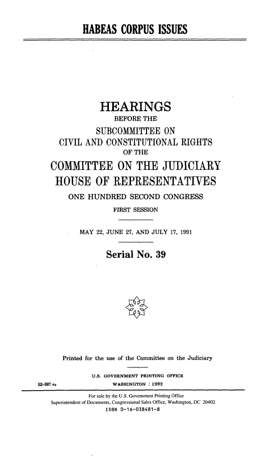 handle is hein.cbhear/habcpis0001 and id is 1 raw text is: HABEAS CORPUS ISSUES
HEARINGS
BEFORE THE
SUBCOMMITTEE ON
CIVIL AND CONSTITUTIONAL RIGHTS
OF THE
COMMITTEE ON THE JUDICIARY
HOUSE OF REPRESENTATIVES
ONE HUNDRED SECOND CONGRESS
FIRST SESSION
MAY 22, JUNE 27, AND JULY 17, 1991
Serial No. 39
Printed for the use of the Committee on the Judiciary
U.S. GOVERNMENT PRINTING OFFICE
52-387 4             WASHINGTON : 1992
For sale by the U.S. Government Printing Office
Superintendent of Documents, Congressional Sales Office, Washington, DC 20402
ISBN 0-16-038481-8


