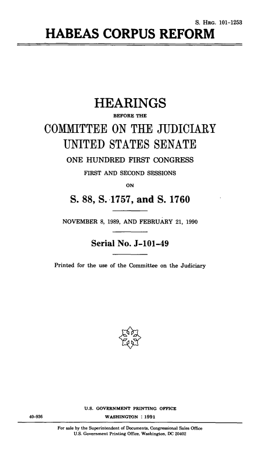 handle is hein.cbhear/habcr0001 and id is 1 raw text is: S. HRG. 101-1253
HABEAS CORPUS REFORM

HEARINGS
BEFORE THE
COMMITTEE ON THE JUDICIARY
UNITED STATES SENATE
ONE HUNDRED FIRST CONGRESS
FIRST AND SECOND SESSIONS
ON
S. 88, S. .1757, and S. 1760
NOVEMBER 8, 1989, AND FEBRUARY 21, 1990
Serial No. J-101-49

Printed for the use of the Committee on the Judiciary
U.S. GOVERNMENT PRINTING OFFICE
WASHINGTON : 1991
For sale by the Superintendent of Documents, Congressional Sales Office
U.S. Government Printing Office, Washington, DC 20402

40-936


