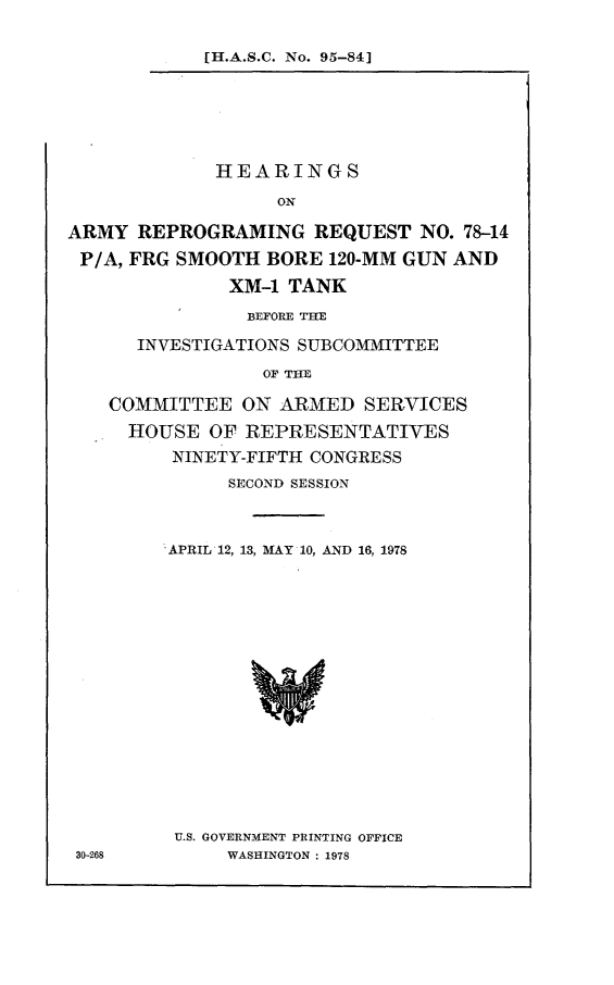 handle is hein.cbhear/harmqu0001 and id is 1 raw text is: 


[H.A.S.C. No. 95-84]


             HEARINGS

                   ON

ARMY REPROGRAMING REQUEST NO. 78-14

P/A, FRG SMOOTH BORE 120-MM GUN AND

              XM-1 TANK

                BEFORE THE

      INVESTIGATIONS SUBCOMMITTEE

                 OF THE

    COMMITTEE ON ARMED SERVICES

    HOUSE OF REPRESENTATIVES

         NINETY-FIFTH CONGRESS


      SECOND SESSION



'APRIL 12, 13, MAY 10, AND 16, 1978



















U.S. GOVERNMENT PRINTING OFFICE
      WASHINGTON: 1978


30-268


