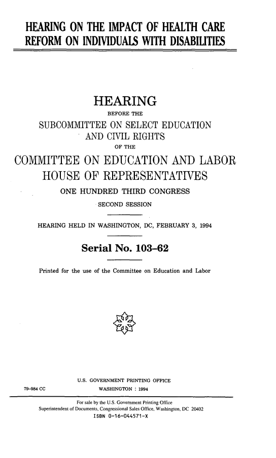 handle is hein.cbhear/hcrind0001 and id is 1 raw text is: HEARING ON THE IMPACT OF HEALTH CARE
REFORM ON INDIVIDUALS WITH DISABILITIES
HEARING
BEFORE THE
SUBCOMMITTEE ON SELECT EDUCATION
AND CIVIL RIGHTS
OF THE
COMMITTEE ON EDUCATION AND LABOR
HOUSE OF REPRESENTATIVES
ONE HUNDRED THIRD CONGRESS
SECOND SESSION
HEARING HELD IN WASHINGTON, DC, FEBRUARY 3, 1994
Serial No. 103-62
Printed for the use of the Committee on Education and Labor
U.S. GOVERNMENT PRINTING OFFICE
79-984 CC          WASHINGTON : 1994
For sale by the U.S. Government Printing Office
Superintendent of Documents, Congressional Sales Office, Washington, DC 20402
ISBN 0-16-044571-X


