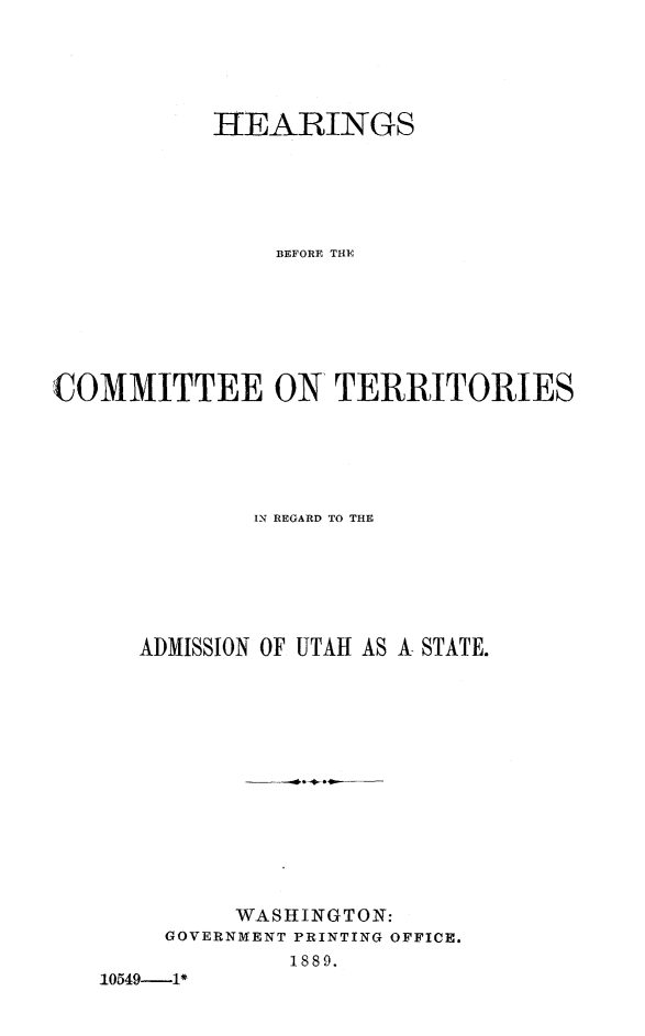 handle is hein.cbhear/hectaduts0001 and id is 1 raw text is: 





           HEARINGS






               BEFORE THE







COMMITTEE ON TERRITORIES






              IN REGARD TO THE







      ADMISSION OF UTAH AS A STATE.














             WASHINGTON:
        GOVERNMENT PRINTING OFFICE.
                1889.
   10549-1*


