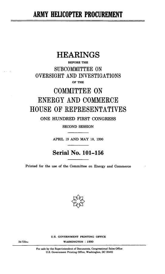 handle is hein.cbhear/helopro0001 and id is 1 raw text is: ARMY HELICOPTER PROCUREMENT
HEARINGS
BEFORE THE
SUBCOMMITTEE ON
OVERSIGHT ANID INVESTIGATIONS
OF THE
COMMITTEE ON
ENERGY AND COMMERCE
HOUSE OF REPRESENTATIVES
ONE HUNDRED FIRST CONGRESS
SECOND SESSION
APRIL 19 AND MAY 10, 1990
Serial No. 101-156
Printed for the use of the Committee on Energy and Commerce
U.S. GOVERNMENT PRINTING OFFICE
34-725--             WASHINGTON : 1990
For sale by the Superintendent of Documents, Congressional Sales Office
U.S. Government Printing Office, Washington, DC 20402


