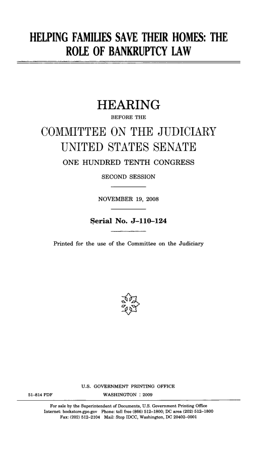 handle is hein.cbhear/hfsthtrob0001 and id is 1 raw text is: 




HELPING FAMILIES SAVE THEIR HOMES: THE

          ROLE OF BANKRUPTCY LAW


                   HEARING
                      BEFORE THE

    COMMITTEE ON THE JUDICIARY

         UNITED STATES SENATE

         ONE HUNDRED TENTH CONGRESS

                    SECOND SESSION


                    NOVEMBER 19, 2008


                 Serial No. J-110-124


       Printed for the use of the Committee on the Judiciary





















              U.S. GOVERNMENT PRINTING OFFICE
51-814 PDF          WASHINGTON : 2009
      For sale by the Superintendent of Documents, U.S. Government Printing Office
    Internet: bookstore.gpo.gov Phone: toll free (866) 512-1800; DC area (202) 512-1800
         Fax: (202) 512-2104 Mail: Stop IDCC, Washington, DC 20402-0001


