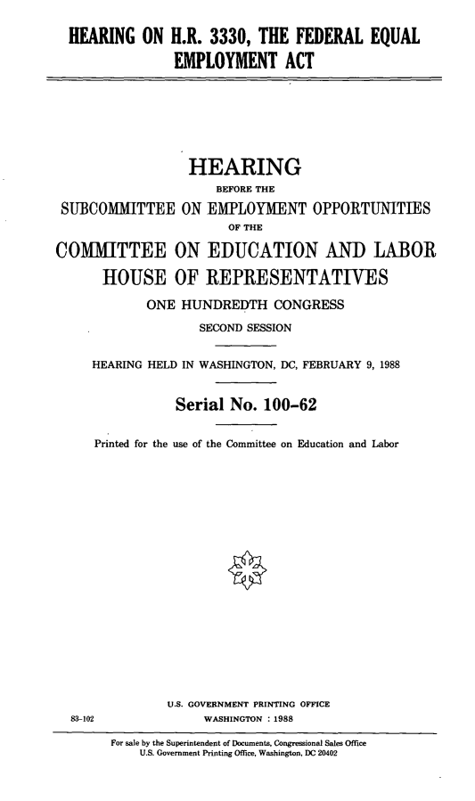 handle is hein.cbhear/hhrf0001 and id is 1 raw text is: HEARING ON H.R. 3330, THE FEDERAL EQUAL
EMPLOYMENT ACT

HEARING
BEFORE THE
SUBCOMMITTEE ON EMPLOYMENT OPPORTUNITIES
OF THE
COMMITTEE ON EDUCATION AND LABOR
HOUSE OF REPRESENTATIVES
ONE HUNDREDTH CONGRESS
SECOND SESSION
HEARING HELD IN WASHINGTON, DC, FEBRUARY 9, 1988
Serial No. 100-62
Printed for the use of the Committee on Education and Labor
U.S. GOVERNMENT PRINTING OFFICE
83-102           WASHINGTON : 1988

For sale by the Superintendent of Documents, Congressional Sales Office
U.S. Government Printing Office, Washington, DC 20402


