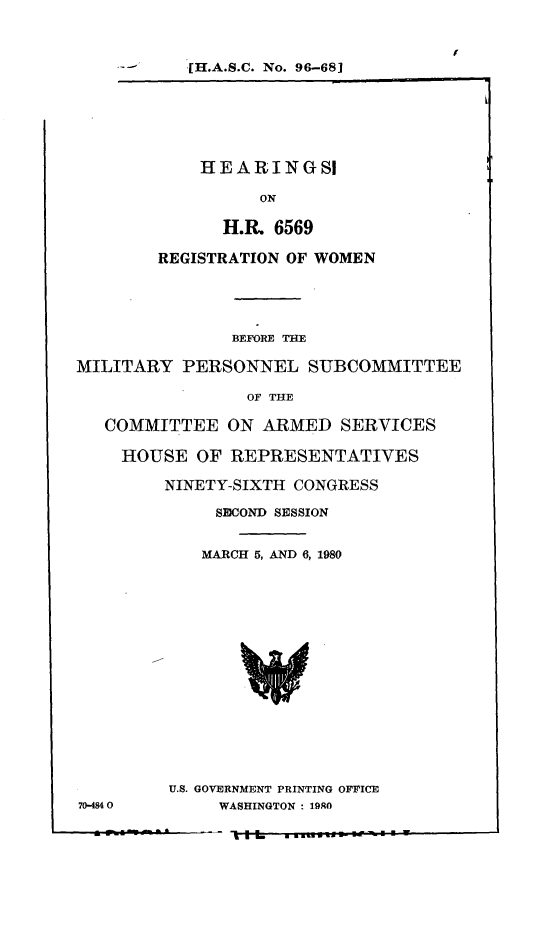 handle is hein.cbhear/hhrrw0001 and id is 1 raw text is: 



-      [H.A.S.C. No. 96-68]


    HEARINGSI

          ON

      H.R  6569

REGISTRATION OF WOMEN


               BEFORE THE

MILITARY  PERSONNEL SUBCOMMITTEE

                 OF THE

   COMMITTEE   ON ARMED   SERVICES

   HOUSE OF REPRESENTATIVES

         NINETY-SIXTH CONGRESS

              SICOND SESSION


            MARCH 5, AND 6, 1980


U.S. GOVERNMENT PRINTING OFFICE
     WASHINGTON : 19RO


70-4840


- I


