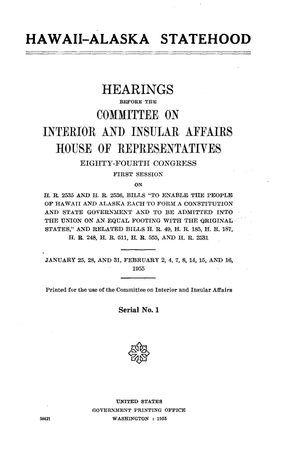handle is hein.cbhear/hiakshd0001 and id is 1 raw text is: 




HAWAII-ALASKA STATEHOOD







                HEARINGS
                    BEFORE THE

               COMMITTEE ON

    INTERIOR ANI INSULAR AFFAIRS

       HOUSE OF REPRESENTATIVES

            EIGHTY-FOURTIH  CONGRESS
                   FIRST SESSION
                       ON
    H. R. 2535 AND H. R. 2536, BILLS TO ENABLE THE PEOPLE
    OF HAWAII AND ALASKA EACH TO FORM A CONSTITUTION
    AND STATE GOVERNMENT AND TO BE ADMITTED INTO
    THE UNION ON AN EQUAL FOOTING WITH THE ORIGINAL
    STATES, AND RELATED BILLS H. R. 49, H-. R. 185, H. R. 187,
         I. R. 248, H. R. 511, H. R. 555, AND H. R. 2531


    JANUARY 25, 28, AND 31, FEBRUARY 2, 4, 7, 8, 14, 15, AND 16,
                       1955


    Printed for the use of the Committee on Interior and Insular Affairs


                    Serial No. 1







                      0





                    UNITED STATES
              GOVERNMENT PRINTING OFFICE
   58421           WASHINGTON : 1955


