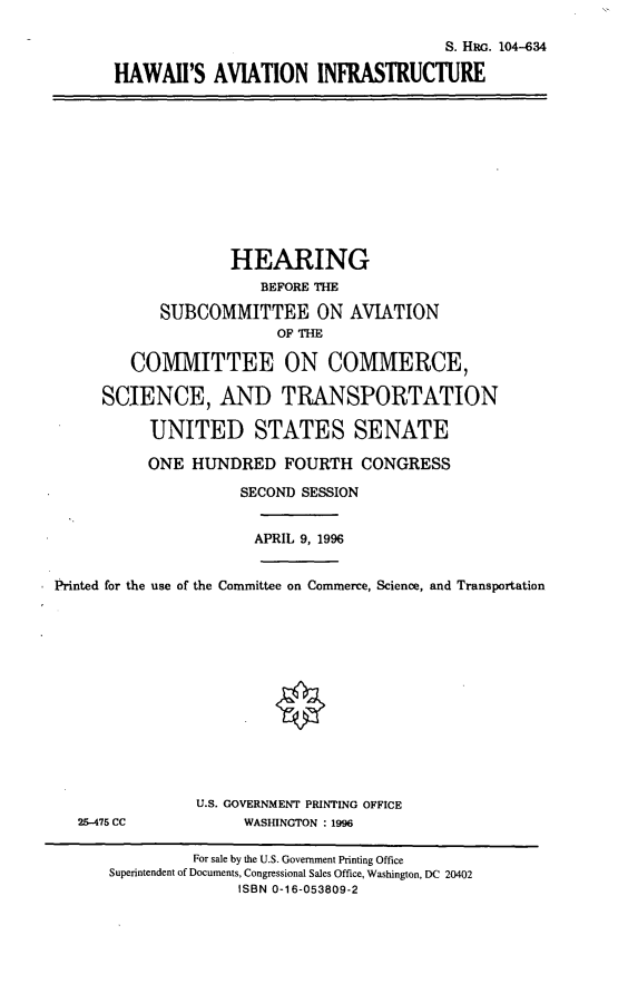 handle is hein.cbhear/hiavi0001 and id is 1 raw text is: S. HRG. 104-634
HAWAII'S AVIATION INFRASTRUCTURE
HEARING
BEFORE THE
SUBCOMMITTEE ON AVIATION
OF THE
COMMITTEE ON COMMERCE,
SCIENCE, AND TRANSPORTATION
UNITED STATES SENATE
ONE HUNDRED FOURTH CONGRESS
SECOND SESSION
APRIL 9, 1996
Printed for the use of the Committee on Commerce, Science, and Transportation
U.S. GOVERNMENT PRINTING OFFICE
25-475 CC             WASHINGTON : 1996
For sale by the U.S. Government Printing Office
Superintendent of Documents, Congressional Sales Office, Washington, DC 20402
ISBN 0-16-053809-2


