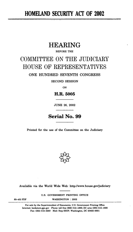 handle is hein.cbhear/hlseca0001 and id is 1 raw text is: HOMELAND SECURTY ACT OF 2002
HEARING
BEFORE THE
COMMITTEE ON THE JUDICIARY
HOUSE OF REPRESENTATIVES
ONE HUNDRED SEVENTH CONGRESS
SECOND SESSION
ON
H.R. 5005
JUNE 26, 2002
Serial No. 99
Printed for the use of the Committee on the Judiciary
Available via the World Wide Web: http//www.house.gov/judiciary
U.S. GOVERNMENT PRINTING OFFICE
80-453 PDF             WASHINGTON : 2002
For sale by the Superintendent of Documents, U.S. Government Printing Office
Internet: bookstore.gpo.gov Phone: toll free (866) 512-1800; DC area (202) 512-1800
Fax: (202) 512-2250 Mail: Stop SSOP, Washington, DC 20402-0001



