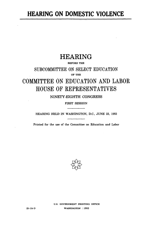 handle is hein.cbhear/hodv0001 and id is 1 raw text is: HEARING ON DOMESTIC VIOLENCE

HEARING
BEFORE THE
SUBCOMMITTEE ON SELECT EDUCATION
OF THE
COMMITTEE ON EDUCATION AND LABOR
HOUSE OF REPRESENTATIVES
NINETY-EIGHTH CONGRESS
FIRST SESSION
HEARING HELD IN WASHINGTON, D.C., JUNE 23, 1983
Printed for the use of the Committee on Education and Labor
U.S. GOVERNMENT PRINTING OFFICE
23-1540           WASHINGTON :1983


