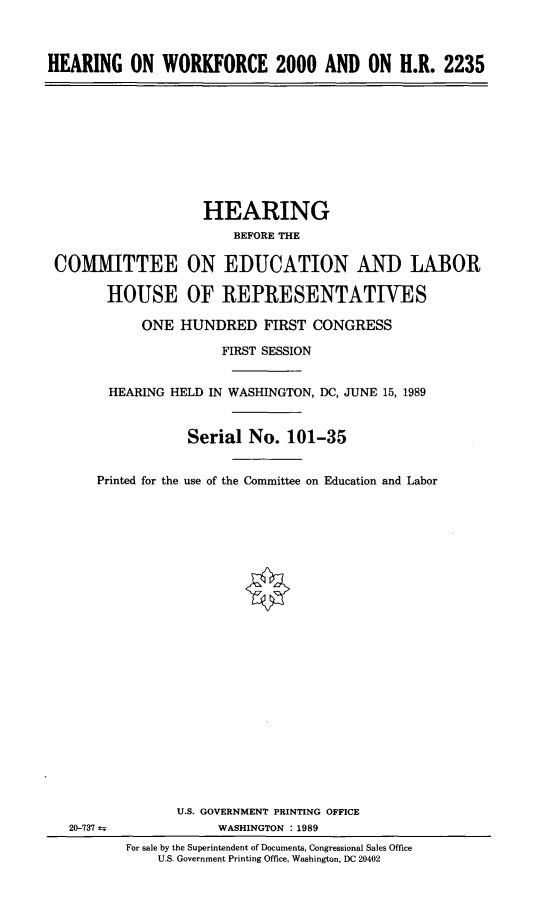handle is hein.cbhear/howfaohr0001 and id is 1 raw text is: 



HEARING ON WORKFORCE 2000 AND ON H.R. 2235


                   HEARING
                       BEFORE THE

COMITTEE ON EDUCATION AND LABOR

       HOUSE OF REPRESENTATIVES

           ONE HUNDRED FIRST CONGRESS

                     FIRST SESSION


       HEARING HELD IN WASHINGTON, DC, JUNE 15, 1989


                 Serial No. 101-35


     Printed for the use of the Committee on Education and Labor


20-737 t


       U.S. GOVERNMENT PRINTING OFFICE
            WASHINGTON :1989
For sale by the Superintendent of Documents, Congressional Sales Office
    U.S. Government Printing Office, Washington, DC 20402


