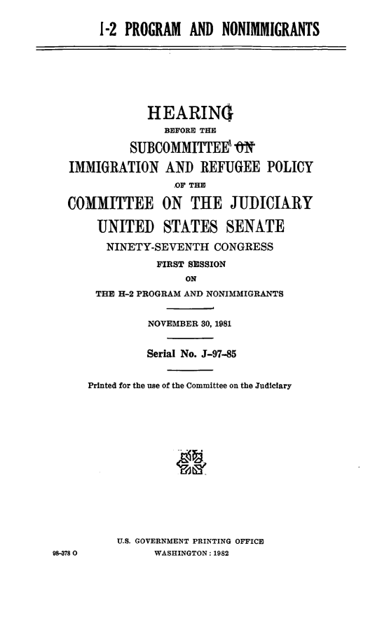 handle is hein.cbhear/hpnig0001 and id is 1 raw text is: 

       1-2 PROGRAM AND NONIMMIGRANTS








              HEARIN(I
                 BEFORE THE

            SUBCOMMITTEEV ,&

  IMMIGRATION AND REFUGEE POLICY
                  ,OF THE

  COMMITTEE ON THE JUDICIARY

       UNITED STATES SENATE

       NINETY-SEVENTH CONGRESS

                FIRST SESSION
                    ON
       THE H-2 PROGRAM AND NONIMMIGRANTS


              NOVEMBER 30, 1981


              Serial No. J-97-85


     Printed for the use of the Committee on the Judiciary
















          U.S. GOVERNMENT PRINTING OFFICE
98-3780        WASHINGTON: 1982


