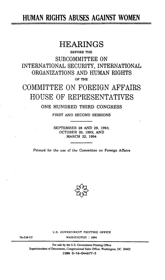 handle is hein.cbhear/hraaw0001 and id is 1 raw text is: HUMAN RIGHTS ABUSES AGAINST WOMEN
HEARINGS
BEFORE THE
SUBCOMMITTEE ON
INTERNATIONAL SECURITY, INTERNATIONAL
ORGANIZATIONS AND HUMAN RIGHTS
OF THE
COMMITTEE ON FOREIGN AFFAIRS
HOUSE OF REPRESENTATIVES
ONE HUNDRED THIRD CONGRESS
FIRST AND SECOND SESSIONS
SEPTEMBER 28 AND 29, 1993;
OCTOBER 20, 1993; AND
MARCH 22, 1994
Printed for the use of the Committee on Foreign Affairs
U.S. COVEIRNM ENT PItRINTINC OFFICE
76-53;8 CC          WAS HINCT~ON : 1994
For sale by the U.S. Government Printing Office
Superintendent of Documents, Congressional Sales Office, Washington, DC 20402
ISBN 0-16-044677-5


