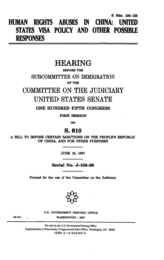 handle is hein.cbhear/hracusv0001 and id is 1 raw text is: S. HUo. 105-125
HUMAN RIGHTS ABUSES IN CHINA: UNITED
STATES VISA POUCY AND OTHER POSSIBLE
RESPONSES
HEARING
BEFORE T
SUBCOMMITTEE ON IMMIGRATION
OF THE
COMMITTEE ON-THE JUDICIARY
UNITED STATES SENATE
ONE HUNDRED FIFTH CONGRESS
FIRST SESSION
ON
S. 810
A BILL TO IMPOSE CERTAIN SANCTIONS ON THE PEOPLE'S REPUBLIC
OF CHINA, AND FOR OTHER PURPOSES
JUNE 18, 1997
Serial No. J-105-26
Printed for the use of the Committee on the Judiciary
U.S. GOVERNMENT PRINTING OFFICE
42-911              WASHINGTON : 1997
For sale by the U.S. Government Printing Office
Superintendent of Documents, Congressional Sales Office, Washington, DC 20402
ISBN 0-16-055463-2


