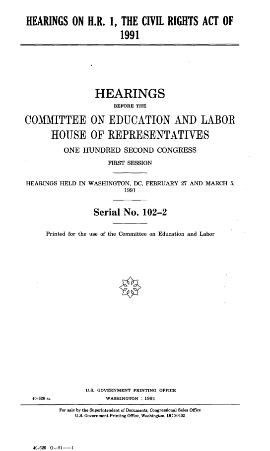 handle is hein.cbhear/hrcvrghs0001 and id is 1 raw text is: 


HEARINGS ON H.R. 1, THE CIVIL RIGHTS ACT OF

                         1991


                  HEARINGS
                       BEFORE THE

COMMITTEE ON EDUCATION AND LABOR

       HOUSE OF REPRESENTATIVES

          ONE HUNDRED SECOND CONGRESS

                      FIRST SESSION


HEARINGS HELD IN WASHINGTON, DC, FEBRUARY 27 AND MARCH 5,
                          1991



                  Serial No. 102-2


     Printed for the use of the Committee on Education and Labor


U.S. GOVERNMENT PRINTING OFFICE
     WASHINGTON : 1991


40-626 =


For sale by the Superintendent of Documents, Congressional Sales Office
    U.S. Government Printing Office, Washington, DC 20402


40-626 0-91--l



