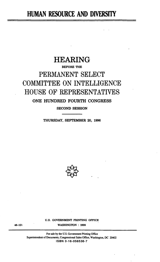 handle is hein.cbhear/hrdiv0001 and id is 1 raw text is: HUMAN RESOURCE AND DIVERSITY

HEARING
BEFORE THE
PERMANENT SELECT
COMMITTEE ON INTELLIGENCE
HOUSE OF REPRESENTATIVES
ONE HUNDRED FOURTH CONGRESS
SECOND SESSION
THURSDAY, SEPTEMBER 20, 1996

U.S. GOVERNMENT PRINTING OFFICE
WASHINGTON : 1998

48-121

For sale by the U.S. Government Printing Office
Superintendent of Documents, Congressional Sales Office, Washington, DC 20402
ISBN 0-16-056536-7



