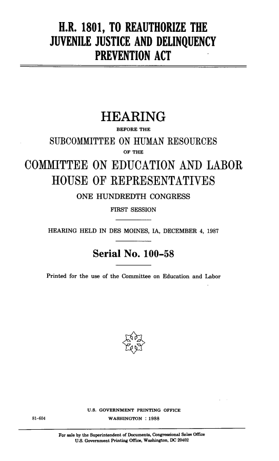 handle is hein.cbhear/hreujjdlq0001 and id is 1 raw text is: 


  H.R. 1801, TO REAUTHORIZE THE

JUVENILE JUSTICE AND DELINQUENCY

           PREVENTION ACT


                  HEARING
                      BEFORE THE

      SUBCOMMITTEE ON HUMAN RESOURCES
                        OF THE

COMMITTEE ON EDUCATION AND LABOR

      HOUSE OF REPRESENTATIVES

            ONE HUNDREDTH CONGRESS

                    FIRST SESSION


      HEARING HELD IN DES MOINES, IA, DECEMBER 4, 1987


                Serial No. 100-58


     Printed for the use of the Committee on Education and Labor


U.S. GOVERNMENT PRINTING OFFICE
     WASHINGTON : 1988


81-604


For sale by the Superintendent of Documents, Congressional Sales Office
    US. Government Printing Office, Washington, DC 20402


