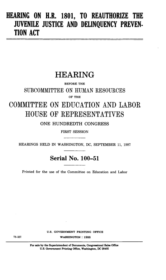 handle is hein.cbhear/hrezjvstd0001 and id is 1 raw text is: 


HEARING    ON  H.R. 1801, TO      REAUTHORIZE     THE

   JUVENILE JUSTICE AND DELINQUENCY PREVEN-

   TION ACT








                   HEARING
                       BEFORE THE
       SUBCOMMITTEE ON HUMAN IRESOURCES
                         OF THE

 COMMITTEE ON EDUCATION AND LABOR

       HOUSE OF REPRESENTATIVES

             ONE HUNDREDTH CONGRESS
                     FIRST SESSION


     HEARINGS HELD IN WASHINGTON, DC, SEPTEMBER 11, 1987


                 Serial No. 100-51


      Printed for the use of the Committee on Education and Labor












                U.S. GOVERNMENT PRINTING OFFICE
   78-337            WASHINGTON: 1988

         For sale by the Superintendent of Documents, Congressional Sales Office
             US. Government Printing Office, Washington, DC 20402


