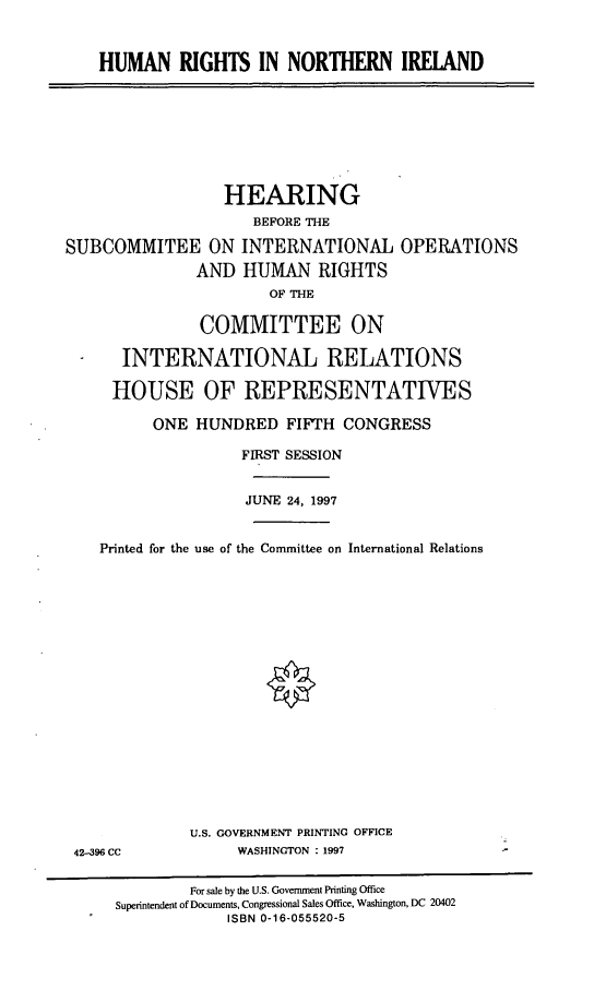handle is hein.cbhear/hrnira0001 and id is 1 raw text is: HUMAN RIGHTS IN NORTHERN IRELAND

HEARING
BEFORE THE
SUBCOMMITEE ON INTERNATIONAL OPERATIONS
AND HUMAN RIGHTS
OF THE
COMMITTEE ON
INTERNATIONAL RELATIONS
HOUSE OF REPRESENTATIVES
ONE HUNDRED FIFTH CONGRESS
FIRST SESSION
JUNE 24, 1997
Printed for the use of the Committee on International Relations

42-396 CC

U.S. GOVERNMENT PRINTING OFFICE
WASHINGTON : 1997

For sale by the U.S. Government Printing Office
Superintendent of Documents, Congressional Sales Office, Washington, DC 20402
ISBN 0-16-055520-5


