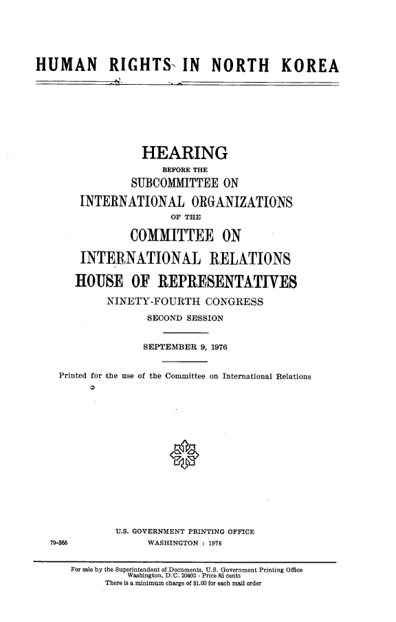 handle is hein.cbhear/hrnkorea0001 and id is 1 raw text is: 






HUMAN RIGHTS- IN NORTH KOREA


              HEARING
                  BEFORE THE

             SUBCOMMITTEE ON

    INTERNATIONAL ORGANIZATIONS
                   OF THE

            COMMITTEE ON

    INTERNATIONAL RELATIONS


    HOUSE OF IREPRESENTATIVES

        NINETY-FOURTH CONGRESS

               SECOND SESSION


               SEPTEMBER 9, 1976


Printed for 'the use of the Committee on International Relations


0


U.S. GOVERNMENT PRINTING OFFICE
      WASHINGTON : 1976


79-365


For sale by the Superintendent of Documents, U.S. Government Printing Office
          Washington, D.C. 20402 - Price 85 cents
      There is a minimum charge of $1.00 for each mail order


