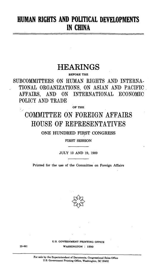 handle is hein.cbhear/hrpdc0001 and id is 1 raw text is: HUMAN RIGHTS AND POLITICAL DEVELOPMENTS
IN CHINA

HEARINGS
BEFORE THE
SUBCOMMITTEES ON HUMAN RIGHTS AND INTERNA-
TIONAL ORGANIZATIONS, ON ASIAN AND PACIFIC,
AFFAIRS, AND ON INTERNATIONAL ECONOMIC
POLICY AND TRADE
OF THE
COMMITTEE ON FOREIGN AFFAIRS
HOUSE OF REPRESENTATIVES

23-661

ONE HUNDRED FIRST CONGRESS
FIRST SESSION
JULY 13 AND 19, 1989
Printed for the use of the Committee on Foreign Affairs
U.S. GOVERNMENT PRINTING OFFICE
WASHINGTON : 1990
For sale by the Superintendent of Documents, Congressional Sales Office
U.S. Government Printing Office, Washington, DC 20402



