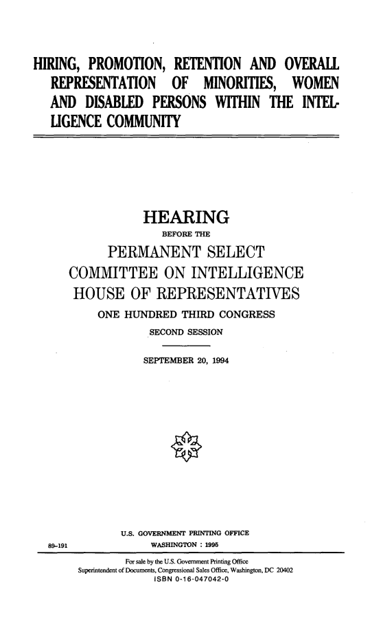 handle is hein.cbhear/hrpmrtn0001 and id is 1 raw text is: 




HIRING, PROMOTION, RETENTION AND OVERALL

   REPRESENTATION  OF MINORITIES, WOMEN

   AND DISABLED PERSONS WITHIN THE INTEL-

   LIGENCE COMMUNITY


            HEARING
               BEFORE THE

      PERMANENT SELECT

COMMITTEE ON INTELLIGENCE

HOUSE OF REPRESENTATIVES

     ONE HUNDRED THIRD CONGRESS
             SECOND SESSION


             SEPTEMBER 20, 1994


U.S. GOVERNMENT PRINTING OFFICE
     WASHINGTON : 1995


89-191


        For sale by the U.S. Government Printing Office
Superintendent of Documents, Congressional Sales Office, Washington, DC 20402
            ISBN 0-16-047042-0


