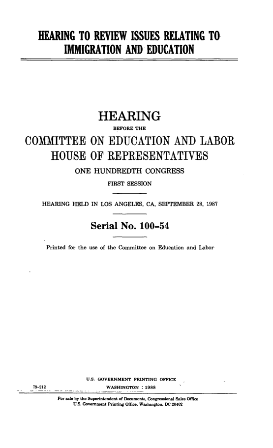handle is hein.cbhear/hrvismged0001 and id is 1 raw text is: 


HEARING TO REVIEW ISSUES RELATING TO-
       IMMIGRATION AND EDUCATION


COMMITTEE

       HOUSE


  HEARING
      BEFORE THE

ON EDUCATION AND LABOR

OF REPRESENTATIVES


           ONE HUNDREDTH CONGRESS
                   FIRST SESSION

  HEARING HELD IN LOS ANGELES, CA, SEPTEMBER 28, 1987


               Serial No. 100-54

   Printed for the use of the Committee on Education and Labor















              U.S. GOVERNMENT PRINTING OFFICE
79-212             WASHINGTON : 1988
      For sale by the Superintendent of Documents, Congressional Sales Office
          U.S. Government Printing Office, Washington, DC 20402


