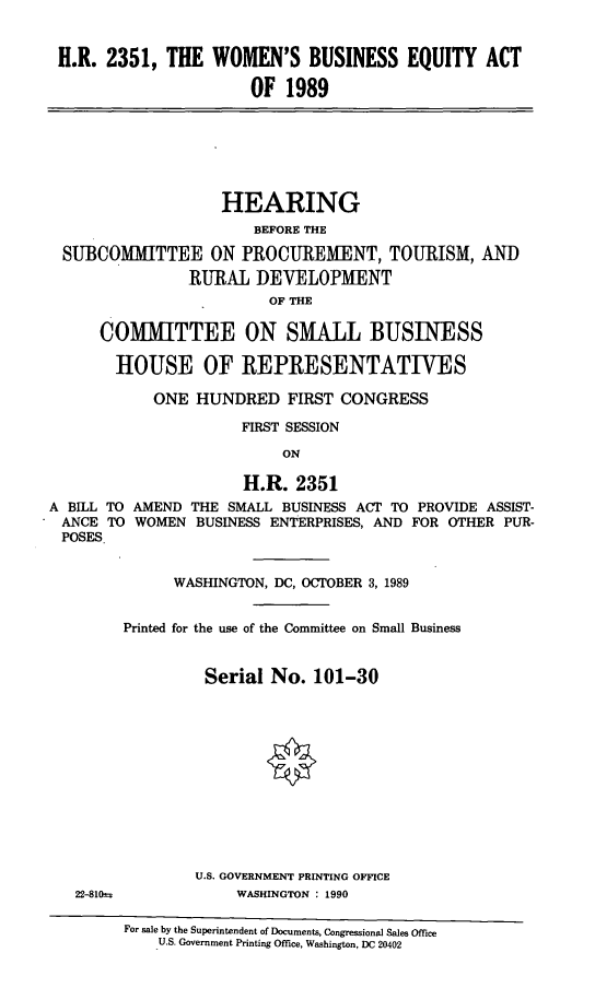 handle is hein.cbhear/hrwb0001 and id is 1 raw text is: H.R. 2351, THE WOMEN'S BUSINESS EQUITY ACT
OF 1989

HEARING
BEFORE THE
SUBCOMMITTEE ON PROCUREMENT, TOURISM, AND
RURAL DEVELOPMENT
OF THE
COMMITTEE ON SMALL BUSINESS
HOUSE OF REPRESENTATIVES
ONE HUNDRED FIRST CONGRESS
FIRST SESSION
ON
H.R. 2351
A BILL TO AMEND THE SMALL BUSINESS ACT TO PROVIDE ASSIST-
ANCE TO WOMEN BUSINESS ENTERPRISES, AND FOR OTHER PUR-
POSES.
WASHINGTON, DC, OCTOBER 3, 1989
Printed for the use of the Committee on Small Business
Serial No. 101-30
U.S. GOVERNMENT PRINTING OFFICE

22-810=

WASHINGTON : 1990

For sale by the Superintendent of Documents, Congressional Sales Office
U.S. Government Printing Office, Washington, DC 20402


