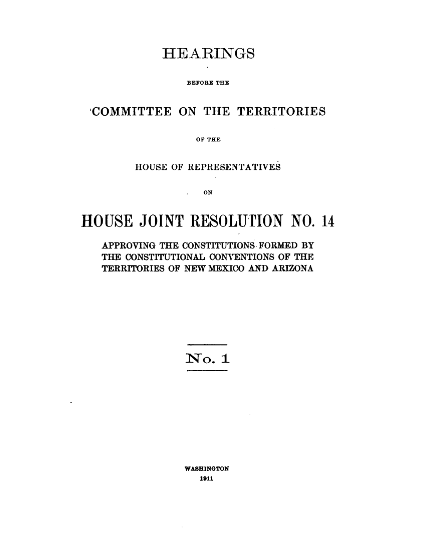 handle is hein.cbhear/hscetshs0001 and id is 1 raw text is: 



HEARINGS

    BEFORE THE


'COMMITTEE ON THE


TERRITORIES


OF THE


        HOUSE OF REPRESENTATIVES

                  ON


HOUSE JOINT RESOLUTION NO. 14

   APPROVING THE CONSTITUTIONS, FORMED BY
   THE CONSTITUTIONAL CONVENTIONS OF THE
   TERRITORIES OF NEW MEXICO AND ARIZONA


No*4-. 1


WASHINGTON
  1911


