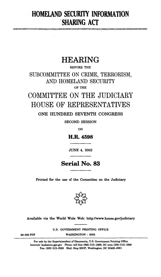 handle is hein.cbhear/hsisa0001 and id is 1 raw text is: HOMELAND SECURITY INFORMATION
SHARING ACT
HEARING
BEFORE THE
SUBCOMMITTEE ON CRIME, TERRORISM,
AND HOMELAND SECURITY
OF THE
COMMITTEE ON THE JUDICIARY
HOUSE OF REPRESENTATIVES
ONE HUNDRED SEVENTH CONGRESS
SECOND SESSION
ON
H.R. 4598
JUNE 4, 2002
Serial No. 83
Printed for the use of the Committee on the Judiciary
Available via the World Wide Web: http:1/www.house.gov/judiciary
U.S. GOVERNMENT PRINTING OFFICE
80-429 PDF            WASHINGTON : 2002
For sale by the Superintendent of Documents, U.S. Government Printing Office
Internet: bookstore.gpo.gov Phone: toll free (866) 512-1800; DC area (202) 512-1800
Fax: (202) 512-2250 Mail: Stop SSOP, Washington, DC 20402-4001


