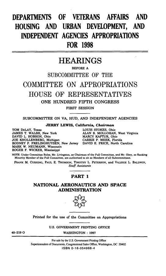 handle is hein.cbhear/hudi0001 and id is 1 raw text is: DEPARTMENTS           OF VETERANS AFFAIRS AND
HOUSING AND URBAN DEVELOPMENT, AND
INDEPENDENT AGENCIES APPROPRIATIONS
FOR 1998
HEARINGS
BEFORE A
SUBCOMMITTEE OF THE
COMMITTEE ON APPROPRIATIONS
HOUSE OF REPRESENTATIVES
ONE HUNDRED FIFTH CONGRESS
FIRST SESSION
SUBCOMMITTEE ON VA, HUD, AND INDEPENDENT AGENCIES
JERRY LEWIS, California, Chairman
TOM DELAY, Texas                 LOUIS STOKES, Ohio
JAMES T. WALSH, New York         ALAN B. MOLLOHAN, West Virginia
DAVID L. HOBSON, Ohio            MARCY KAPTUR, Ohio
JOE KNOLLENBERG, Michigan        CARRIE P. MEEK, Florida
RODNEY P. FRELINGHUYSEN, New Jersey DAVID E. PRICE, North Carolina
MARK W. NEUMANN, Wisconsin
ROGER F. WICKER, Mississippi
NOTE: Under Committee Rules, Mr. Livingston, as Chairman of the Full Committee, and Mr. Obey, as Ranking
Minority Member of the Full Committee, are authorized to sit as Members of all Subcommittees.
FRANK M. CUSHING, PAUL E. THOMSON, TIMOTHY L. PETERSON, and VALERIE L. BALDWIN,
Staff Assistants
PART 1
NATIONAL AERONAUTICS AND SPACE
ADMINISTRATION
Printed for the use of the Committee on Appropriations
U.S. GOVERNMENT PRINTING OFFICE
40-2190                  WASHINGTON : 1997
For sale by the U.S. Government Printing Office
Superintendent of Documents, Congressional Sales Office, Washington, DC 20402
ISBN 0-16-054988-4


