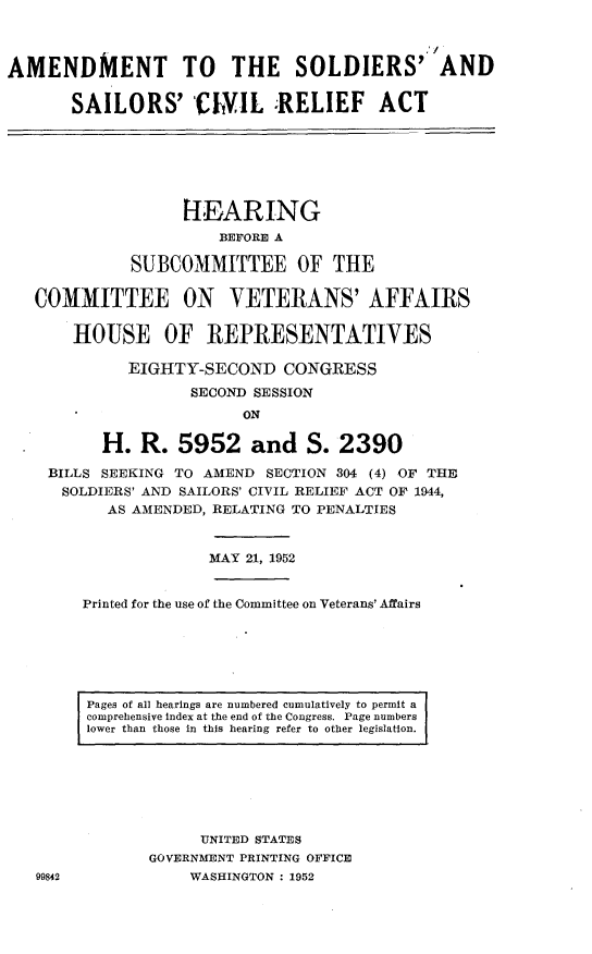 handle is hein.cbhear/hussd0001 and id is 1 raw text is: 



AMENDMENT TO THE SOLDIERS' AND

       SAILORS' ChI1L RELIEF ACT








                   H-EARING
                       BEFORE A

             SUBCOMMITTEE OF THE

   COMMITTEE ON VETERANS' AFFAIRS

       HOUSE OF REPRESENTATIVES

             EIGHTY-SECOND CONGRESS

                    SECOND SESSION
                         ON

          H. R. 5952 and S. 2390

    BILLS SEEKING TO AMEND SECTION 304 (4) OF THE
      SOLDIERS' AND SAILORS' CIVIL RELIEF ACT OF 1944,
           AS AMENDED, RELATING TO PENALTIES



                      MAY 21, 1952


        Printed for the use of the Committee on Veterans' Affairs






        Pages of all hearings are numbered cumulatively to permit a
        comprehensive index at the end of the Congress. Page numbers
        lower than those in this hearing refer to other legislation.







                     UNITED STATES
               GOVERNMENT PRINTING OFFICE
   99842            WASHINGTON : 1952


