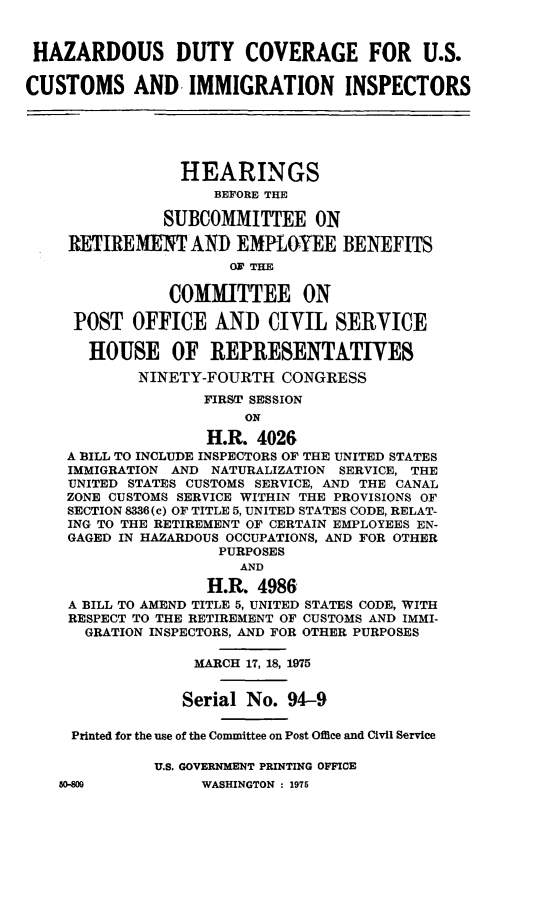handle is hein.cbhear/hzdcusim0001 and id is 1 raw text is: 


HAZARDOUS DUTY COVERAGE FOR U.S.

CUSTOMS AND. IMMIGRATION INSPECTORS






                 HEARINGS
                    BEFORE THE

               SUBCOMMITTEE ON

     RETIREMENT AND EMRL&YEE BENEFITS
                      O3 THE


               COMMITTEE ON

     POST OFFICE AND CIVIL SEIRYVICE

       HOUSE OF REPRESENTATIVES
            NINETY-FOURTH CONGRESS
                   FIRST SESSION
                        ON

                    H.R. 4026
    A BILL TO INCLUDE INSPECTORS OF THE UNITED STATES
    IMMIGRATION AND NATURALIZATION SERVICE, THE
    UNITED STATES CUSTOMS SERVICE, AND THE CANAL
    ZONE CUSTOMS SERVICE WITHIN THE PROVISIONS OF
    SECTION 8336(c) OF TITLE 5, UNITED STATES CODE, RELAT-
    ING TO THE RETIREMENT OF CERTAIN EMPLOYEES EN-
    GAGED IN HAZARDOUS OCCUPATIONS, AND FOR OTHER
                     PURPOSES
                       AND
                    H.R. 4986
     A BILL TO AMEND TITLE 5, UNITED STATES CODE, WITH
     RESPECT TO THE RETIREMENT OF CUSTOMS AND IMMI-
     GRATION INSPECTORS, AND FOR OTHER PURPOSES

                  MARCH 17, 18, 1975


                  Serial No. 94-9

     Printed for the use of the Committee on Post Offce and Civil Service

              U.S. GOVERNMENT PRINTING OFFICE


50-80


WASHINGTON : 1975


